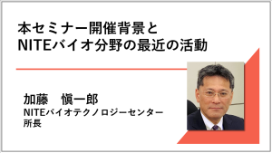 講演動画へのリンク画像 本セミナー開催背景とNITEバイオ分野の最近の活動 NITEバイオテクノロジーセンター 所長 加藤愼一郎